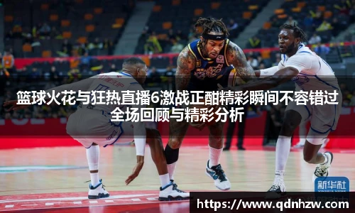 篮球火花与狂热直播6激战正酣精彩瞬间不容错过全场回顾与精彩分析